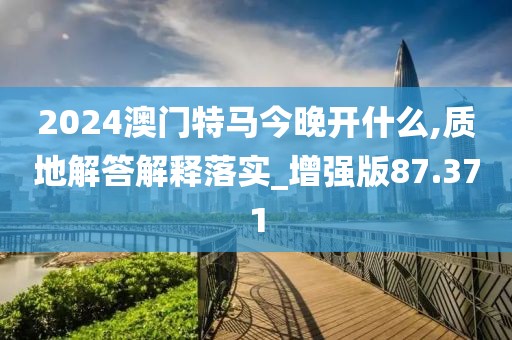 2024澳门特马今晚开什么,质地解答解释落实_增强版87.371