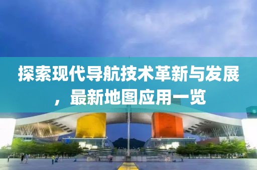 探索现代导航技术革新与发展，最新地图应用一览