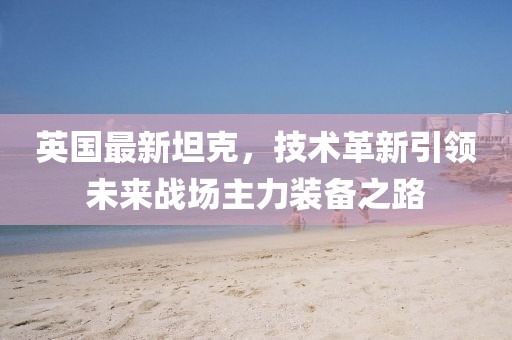 英国最新坦克，技术革新引领未来战场主力装备之路