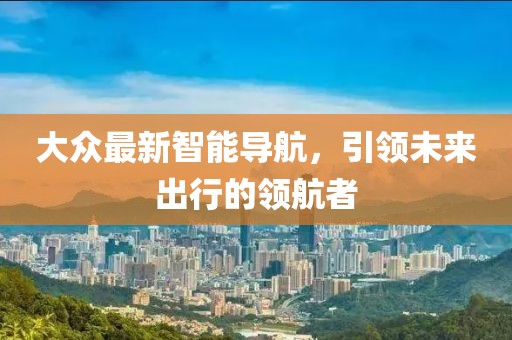 大众最新智能导航，引领未来出行的领航者