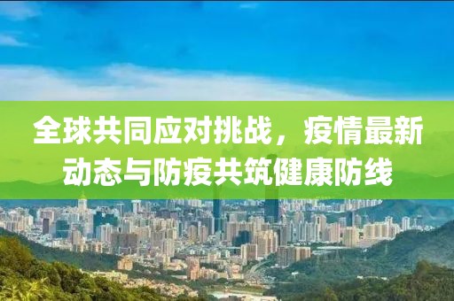 全球共同应对挑战，疫情最新动态与防疫共筑健康防线
