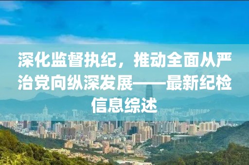 深化监督执纪，推动全面从严治党向纵深发展——最新纪检信息综述