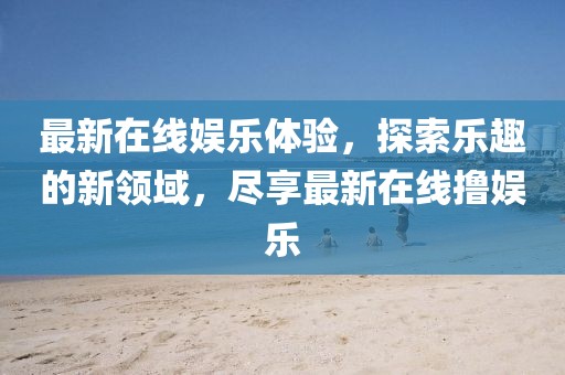 最新在线娱乐体验，探索乐趣的新领域，尽享最新在线撸娱乐