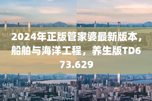 2024年正版管家婆最新版本，船舶与海洋工程，养生版TD673.629