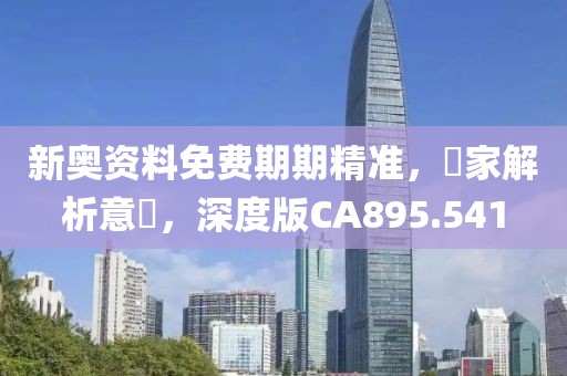 新奥资料免费期期精准，專家解析意見，深度版CA895.541