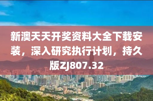 新澳天天开奖资料大全下载安装，深入研究执行计划，持久版ZJ807.32