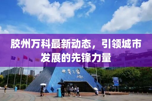 胶州万科最新动态，引领城市发展的先锋力量