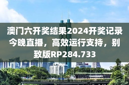 澳门六开奖结果2024开奖记录今晚直播，高效运行支持，别致版RP284.733