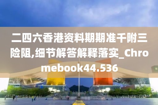 二四六香港资料期期准千附三险阻,细节解答解释落实_Chromebook44.536