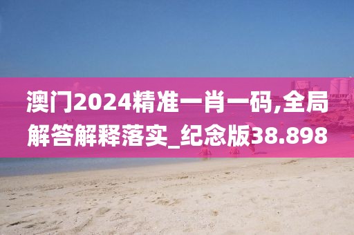 澳门2024精准一肖一码,全局解答解释落实_纪念版38.898