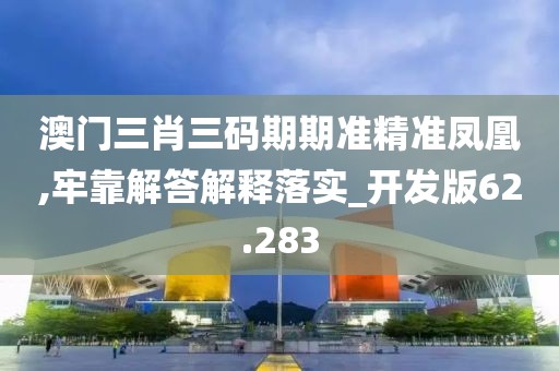 澳门三肖三码期期准精准凤凰,牢靠解答解释落实_开发版62.283