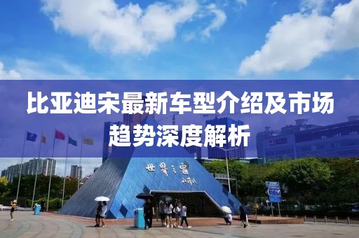 比亚迪宋最新车型介绍及市场趋势深度解析