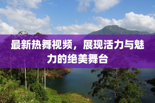 最新热舞视频，展现活力与魅力的绝美舞台