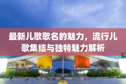 最新儿歌歌名的魅力，流行儿歌集结与独特魅力解析