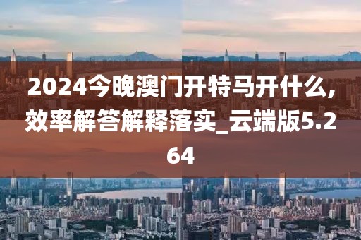 2024今晚澳门开特马开什么,效率解答解释落实_云端版5.264