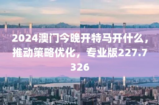 2024澳门今晚开特马开什么，推动策略优化，专业版227.7326