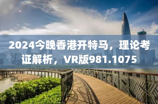 2024今晚香港开特马，理论考证解析，VR版981.1075