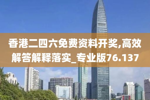 香港二四六免费资料开奖,高效解答解释落实_专业版76.137