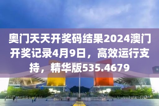 奥门天天开奖码结果2024澳门开奖记录4月9日，高效运行支持，精华版535.4679