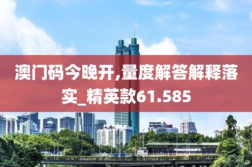澳门码今晚开,量度解答解释落实_精英款61.585