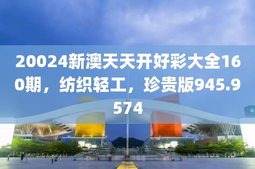 20024新澳天天开好彩大全160期，纺织轻工，珍贵版945.9574