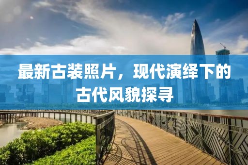 最新古装照片，现代演绎下的古代风貌探寻