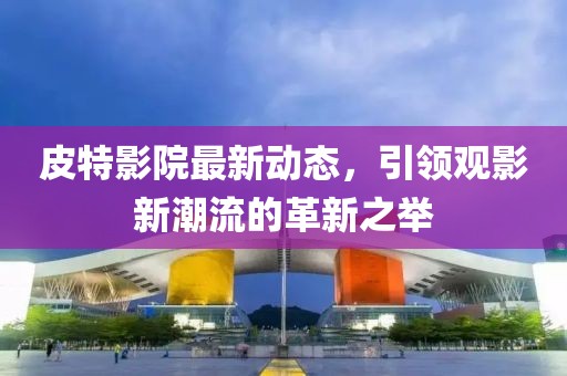 皮特影院最新动态，引领观影新潮流的革新之举