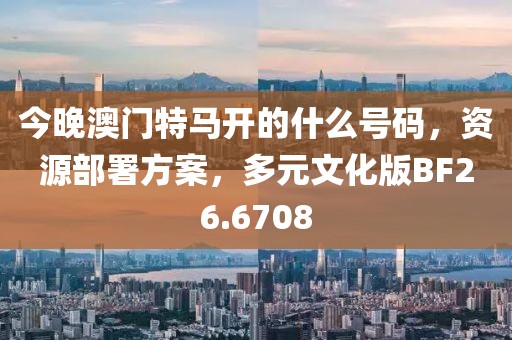 今晚澳门特马开的什么号码，资源部署方案，多元文化版BF26.6708