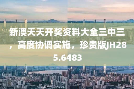 新澳天天开奖资料大全三中三，高度协调实施，珍贵版JH285.6483