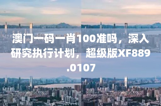 澳门一码一肖100准吗，深入研究执行计划，超级版XF889.0107