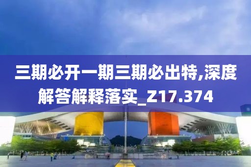 三期必开一期三期必出特,深度解答解释落实_Z17.374