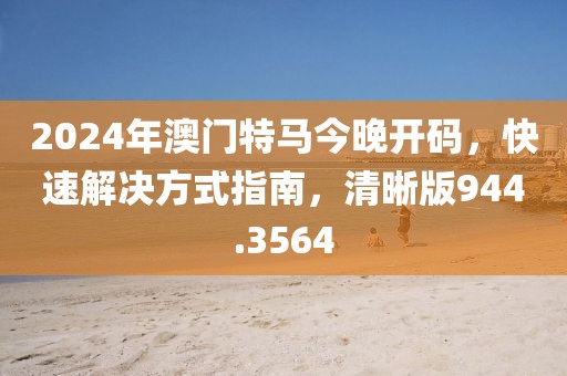 2024年澳门特马今晚开码，快速解决方式指南，清晰版944.3564