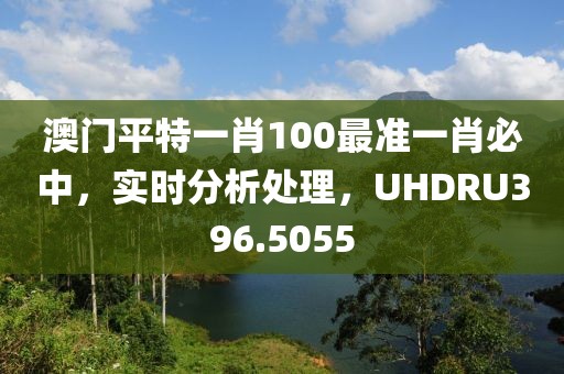 澳门平特一肖100最准一肖必中，实时分析处理，UHDRU396.5055