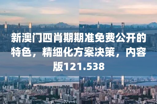 新澳门四肖期期准免费公开的特色，精细化方案决策，内容版121.538