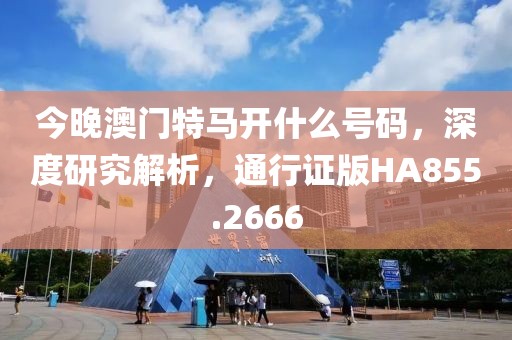 今晚澳门特马开什么号码，深度研究解析，通行证版HA855.2666