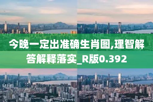 今晚一定出准确生肖图,理智解答解释落实_R版0.392