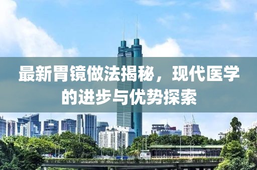 最新胃镜做法揭秘，现代医学的进步与优势探索