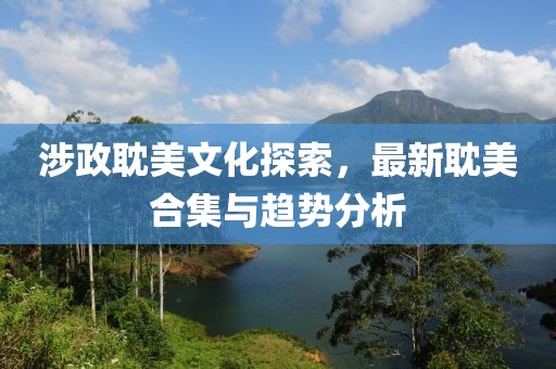 涉政耽美文化探索，最新耽美合集与趋势分析