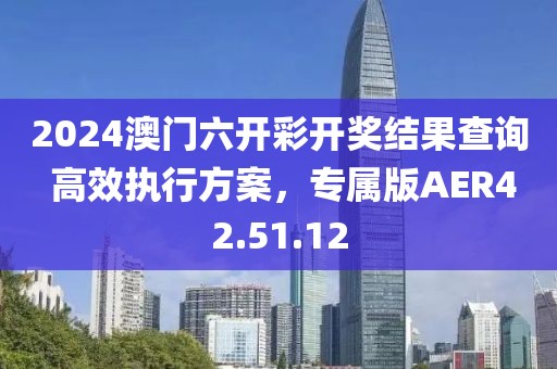 2024澳门六开彩开奖结果查询 高效执行方案，专属版AER42.51.12