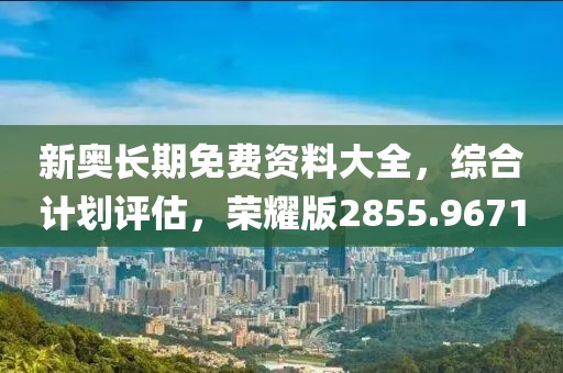 新奥长期免费资料大全，综合计划评估，荣耀版2855.9671