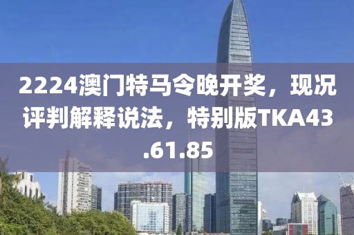 2224澳门特马令晚开奖，现况评判解释说法，特别版TKA43.61.85
