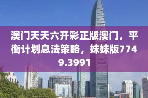 澳门天天六开彩正版澳门，平衡计划息法策略，妹妹版7749.3991