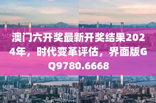 澳门六开奖最新开奖结果2024年，时代变革评估，界面版GQ9780.6668
