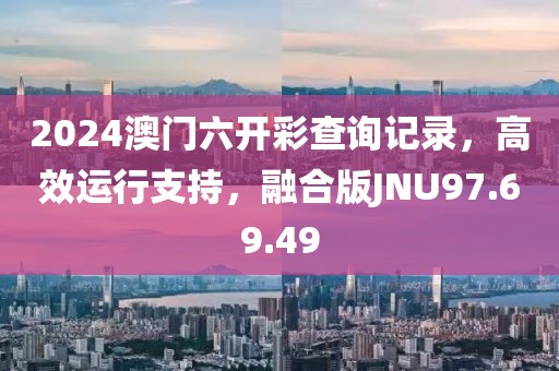 2024澳门六开彩查询记录，高效运行支持，融合版JNU97.69.49