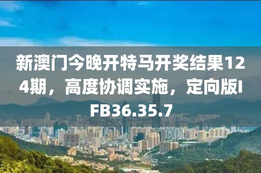 新澳门今晚开特马开奖结果124期，高度协调实施，定向版IFB36.35.7
