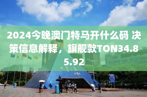 2024今晚澳门特马开什么码 决策信息解释，旗舰款TON34.85.92