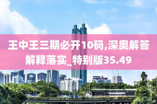 王中王三期必开10码,深奥解答解释落实_特别版35.49