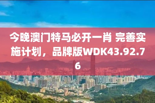 今晚澳门特马必开一肖 完善实施计划，品牌版WDK43.92.76