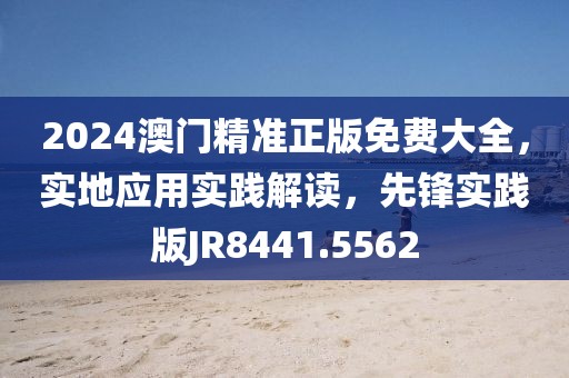 2024澳门精准正版免费大全，实地应用实践解读，先锋实践版JR8441.5562