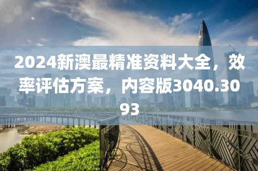 2024新澳最精准资料大全，效率评估方案，内容版3040.3093
